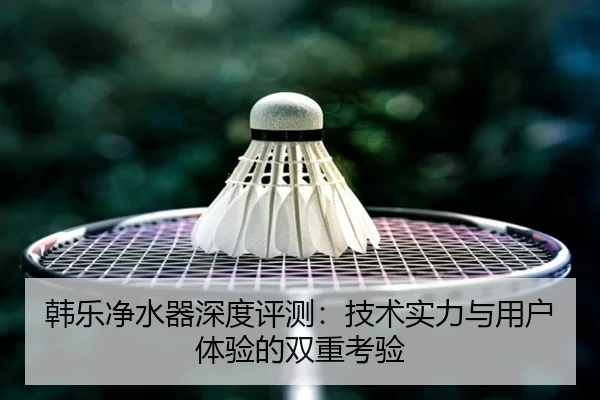 韩乐净水器深度评测：技术实力与用户体验的双重考验